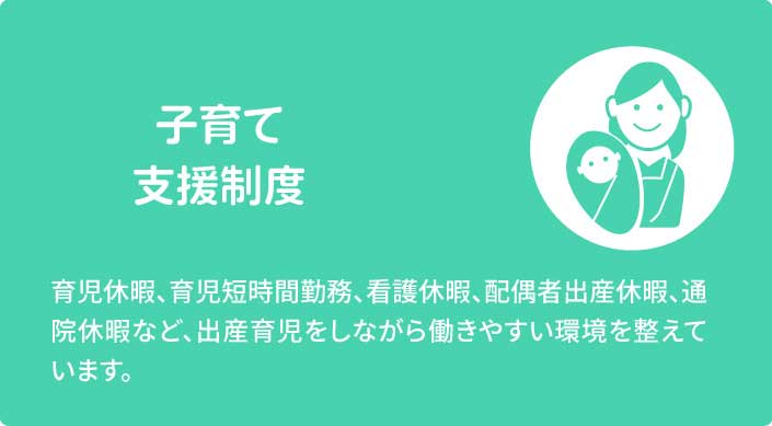 子育て支援制度　育児休暇、育児短時間勤務、看護休暇、配偶者出産休暇、通院休暇など、出産育児をしながら働きやすい環境を整えています。